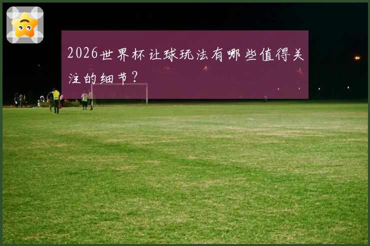 2026世界杯让球玩法有哪些值得关注的细节？